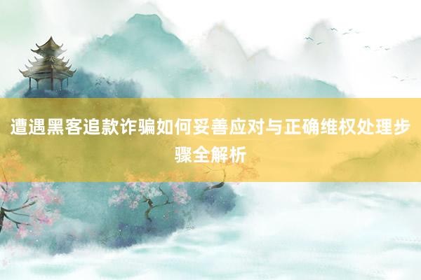 遭遇黑客追款诈骗如何妥善应对与正确维权处理步骤全解析