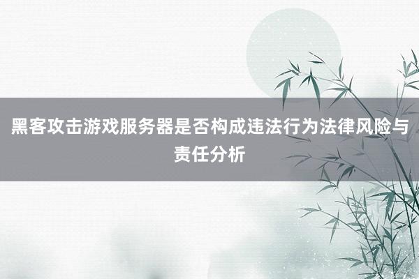 黑客攻击游戏服务器是否构成违法行为法律风险与责任分析