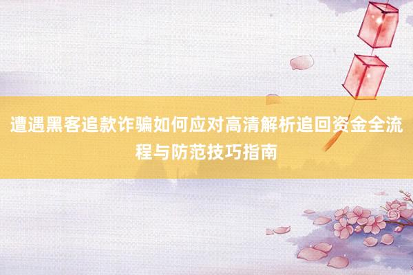遭遇黑客追款诈骗如何应对高清解析追回资金全流程与防范技巧指南