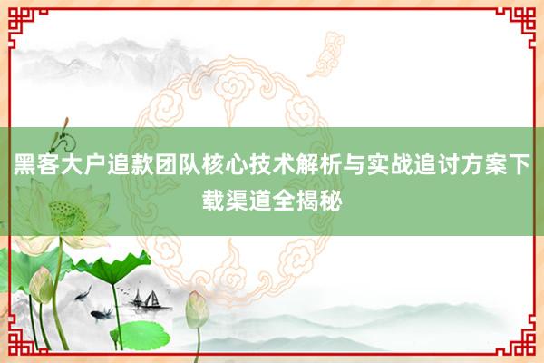 黑客大户追款团队核心技术解析与实战追讨方案下载渠道全揭秘