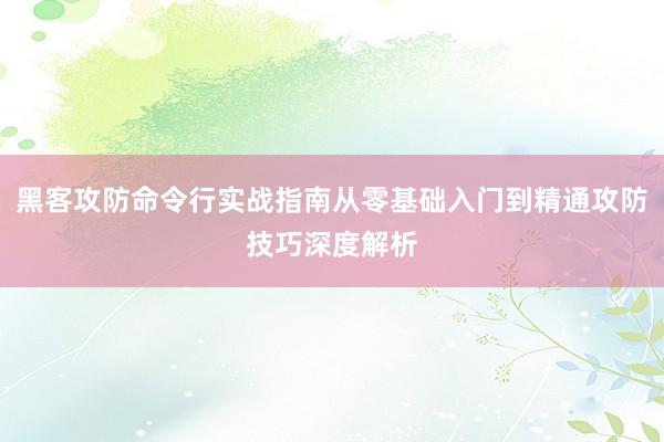 黑客攻防命令行实战指南从零基础入门到精通攻防技巧深度解析