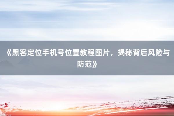 《黑客定位手机号位置教程图片，揭秘背后风险与防范》