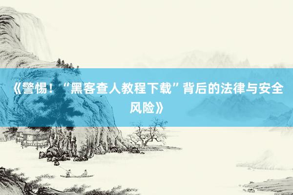 《警惕！“黑客查人教程下载”背后的法律与安全风险》