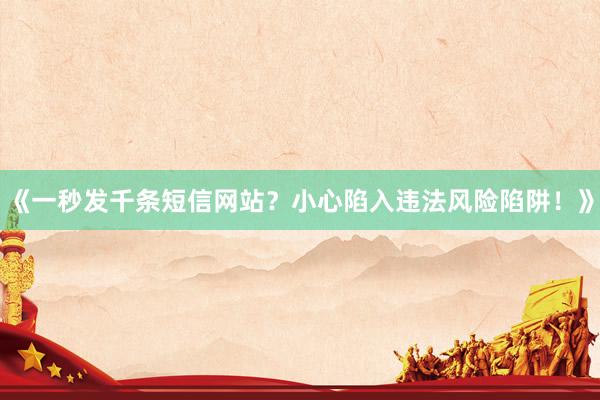 《一秒发千条短信网站？小心陷入违法风险陷阱！》